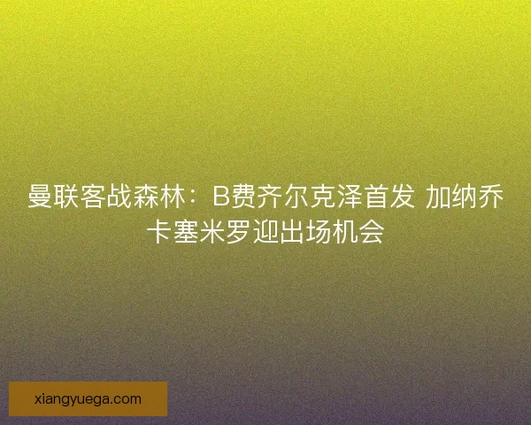 曼联客战森林：B费齐尔克泽首发 加纳乔卡塞米罗迎出场机会