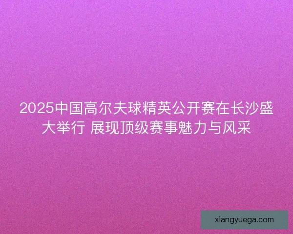 2025中国高尔夫球精英公开赛在长沙盛大举行 展现顶级赛事魅力与风采