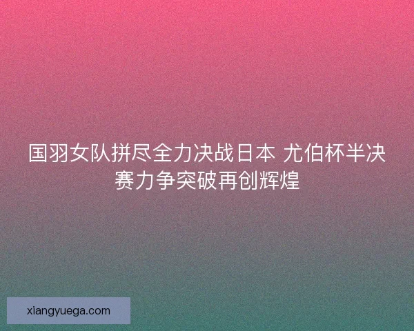 国羽女队拼尽全力决战日本 尤伯杯半决赛力争突破再创辉煌