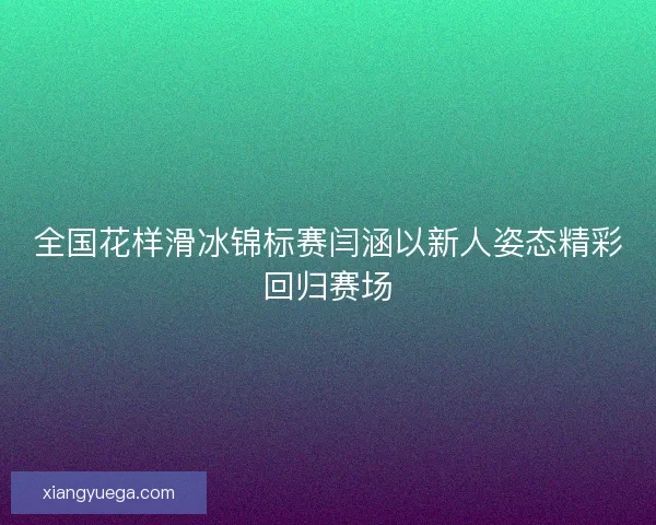 全国花样滑冰锦标赛闫涵以新人姿态精彩回归赛场