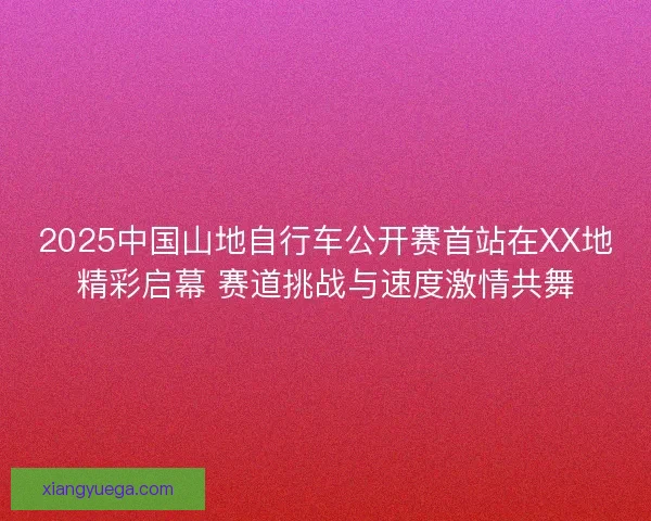 2025中国山地自行车公开赛首站在XX地精彩启幕 赛道挑战与速度激情共舞
