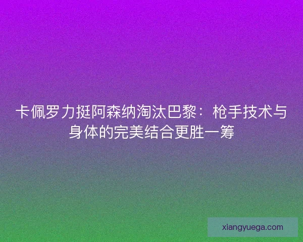 卡佩罗力挺阿森纳淘汰巴黎：枪手技术与身体的完美结合更胜一筹