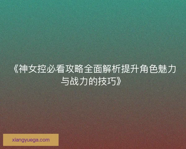 《神女控必看攻略全面解析提升角色魅力与战力的技巧》