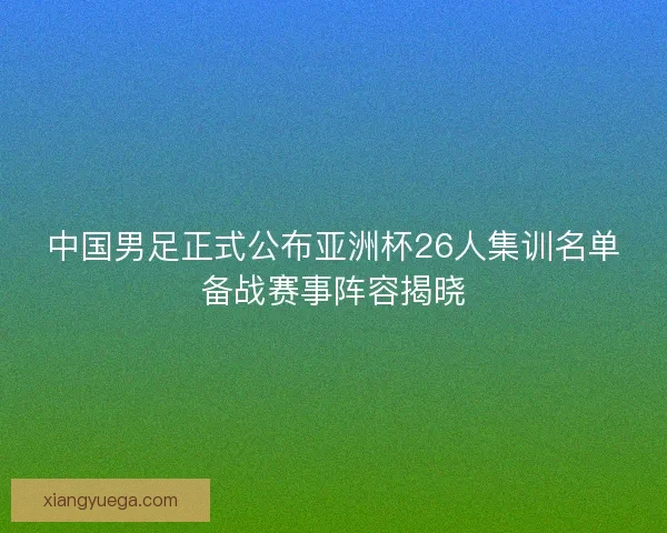 中国男足正式公布亚洲杯26人集训名单备战赛事阵容揭晓