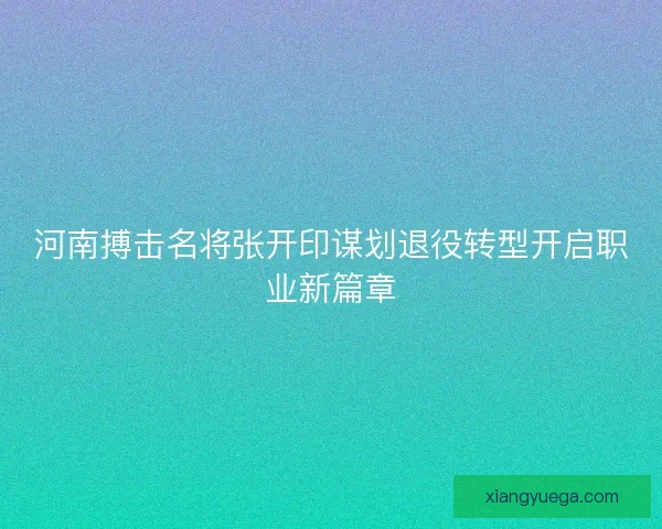 河南搏击名将张开印谋划退役转型开启职业新篇章