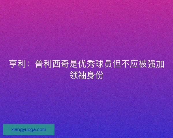 亨利：普利西奇是优秀球员但不应被强加领袖身份