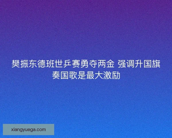 樊振东德班世乒赛勇夺两金 强调升国旗奏国歌是最大激励