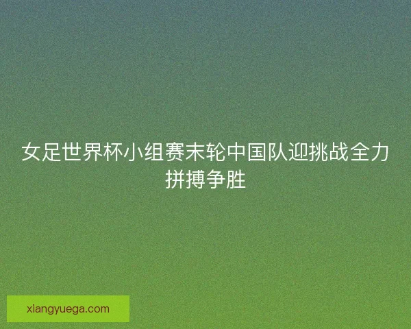 女足世界杯小组赛末轮中国队迎挑战全力拼搏争胜