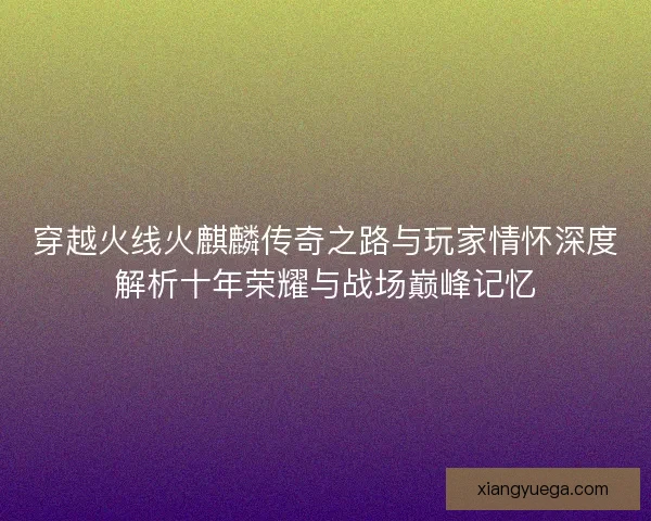 穿越火线火麒麟传奇之路与玩家情怀深度解析十年荣耀与战场巅峰记忆