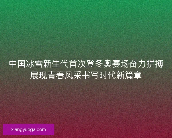中国冰雪新生代首次登冬奥赛场奋力拼搏展现青春风采书写时代新篇章 中国冰雪新生代首次登冬奥赛场奋力拼搏展现青春风采书写时代新篇章