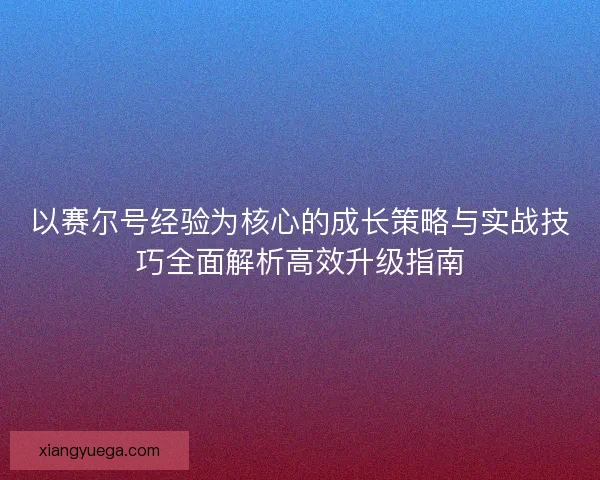 以赛尔号经验为核心的成长策略与实战技巧全面解析高效升级指南