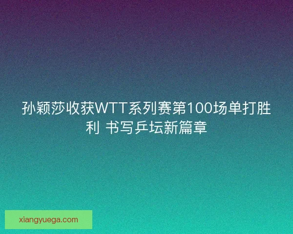 孙颖莎收获WTT系列赛第100场单打胜利 书写乒坛新篇章