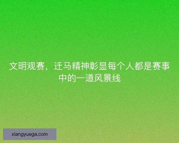 文明观赛，迁马精神彰显每个人都是赛事中的一道风景线