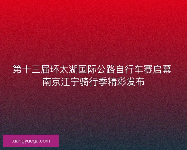 第十三届环太湖国际公路自行车赛启幕 南京江宁骑行季精彩发布