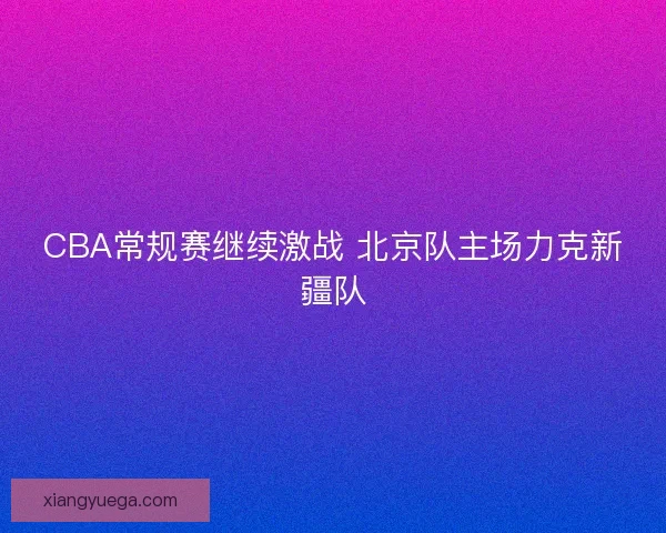 CBA常规赛继续激战 北京队主场力克新疆队