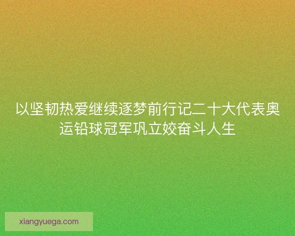 以坚韧热爱继续逐梦前行记二十大代表奥运铅球冠军巩立姣奋斗人生 以坚韧热爱继续逐梦前行记二十大代表奥运铅球冠军巩立姣奋斗人生