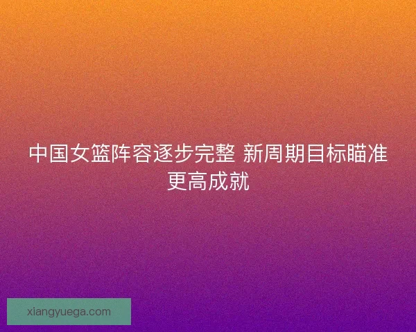 中国女篮阵容逐步完整 新周期目标瞄准更高成就