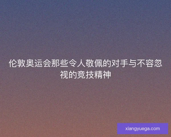 伦敦奥运会那些令人敬佩的对手与不容忽视的竞技精神