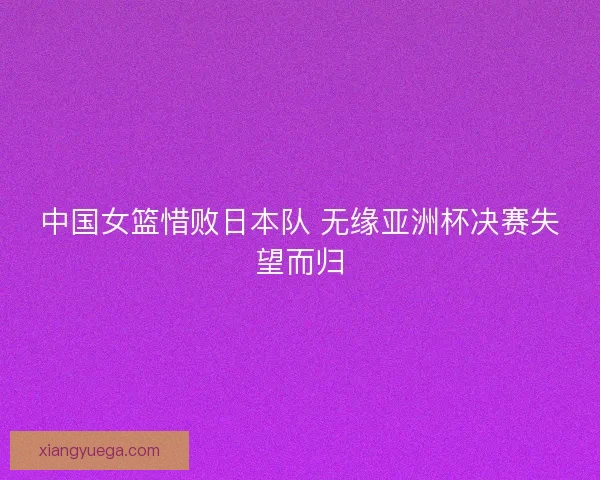 中国女篮惜败日本队 无缘亚洲杯决赛失望而归 中国女篮惜败日本队 无缘亚洲杯决赛失望而归