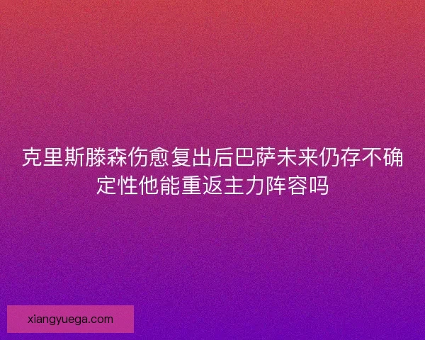 克里斯滕森伤愈复出后巴萨未来仍存不确定性他能重返主力阵容吗