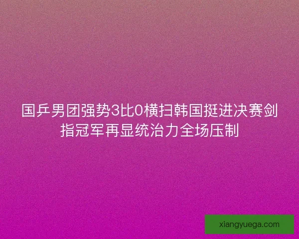 国乒男团强势3比0横扫韩国挺进决赛剑指冠军再显统治力全场压制