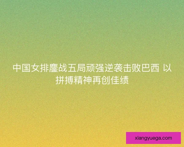 中国女排鏖战五局顽强逆袭击败巴西 以拼搏精神再创佳绩 中国女排鏖战五局顽强逆袭击败巴西 以拼搏精神再创佳绩