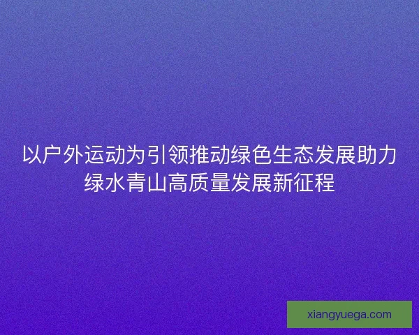以户外运动为引领推动绿色生态发展助力绿水青山高质量发展新征程 以户外运动为引领推动绿色生态发展助力绿水青山高质量发展新征程